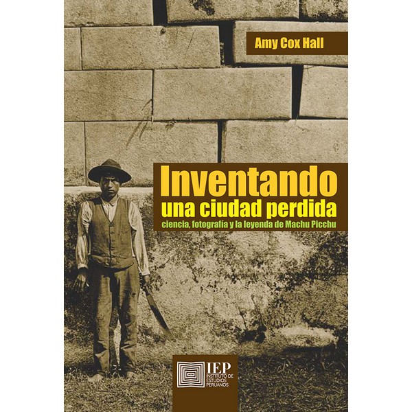 INVENTANDO UNA CIUDAD PERDIDA. CIENCIA, FOTOGRAFÍA Y LA LEYENDA DE MACHU PICCHU